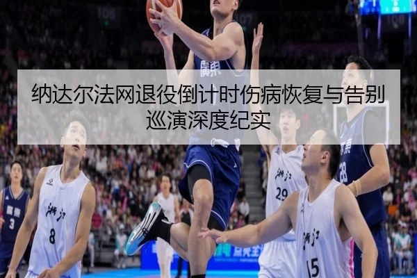 纳达尔法网退役倒计时伤病恢复与告别巡演深度纪实
