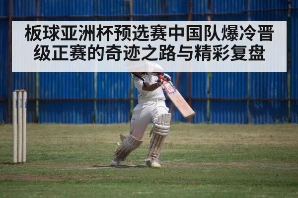 板球亚洲杯预选赛中国队爆冷晋级正赛的奇迹之路与精彩复盘